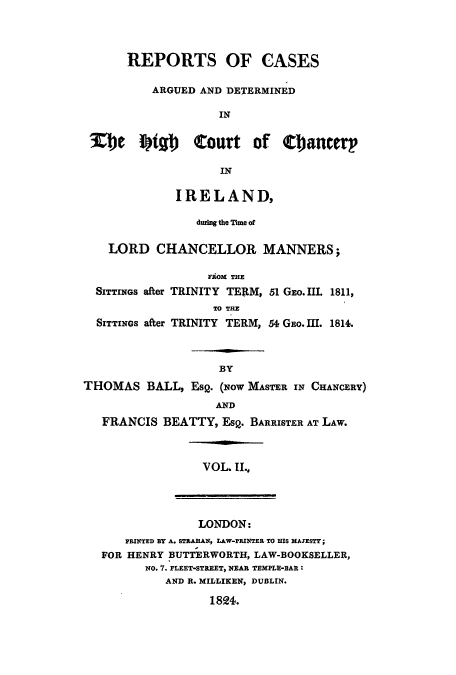handle is hein.eislr/rcadehic0002 and id is 1 raw text is: REPORTS OF CASES
ARGUED AND DETERMINED
IN
ETe    Stal)   Court of Cancerp
IN
IRELAND,
during the Time of
LORD CHANCELLOR MANNERS;
FROM THE
SITTINGS after TRINITY TER1M, 51 GEO. III. 1811,
TO THE
SITTINGs after TRINITY TERM, 54 GEo. III. 1814.
BY
THOMAS BALL, EsQ. (Now MASTER IN CHANCERY)
AND
FRANCIS BEATTY, EsQ. BARRISTER AT LAW.

VOL II.,

LONDON:

PRINTED BY A. STEAHAN, LAW-PRINTER TO HIS MAJESTY;
FOR HENRY BUTTERWORTH, LAW-BOOKSELLER,
NO. 7. FLEET-STREET, NEAR TEMPLE-BAR:
AND R. MILLIKEN, DUBLIN.

1824.


