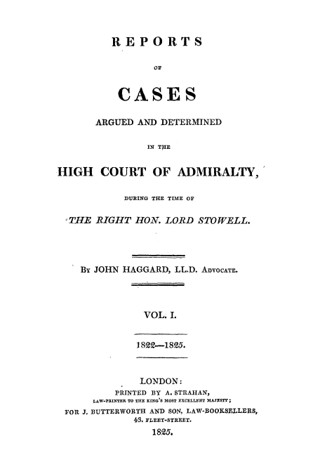 handle is hein.eislr/rcadihi0001 and id is 1 raw text is: REPORTS
CASE S

ARGUED AND DETERMINED
IN THE
HIGH COURT OF ADMIRALTY,
DURING THE TIME OF
TIHE RIGHT HON. LORD STOWELL.
By JOHN HAGGARD, LL.D. ADVOCATE.

VOL. I.
I 822-1825.

LONDON:
PRINTED BY A. STRAHAN,
LAW-PRINTER TO THE KING'S MOST EXCELLENT MA3ESTY;
FOR 3. BUTTERWORTH AND SON, LAW-BOOKSELLERS,
43. FLEET-STREET.
18Q5.


