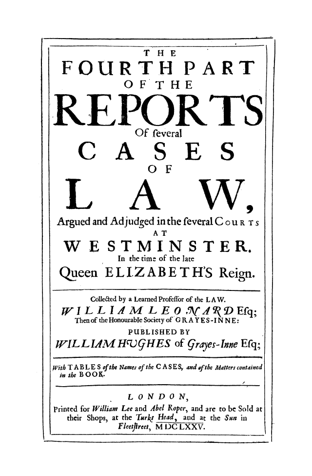 handle is hein.eislr/reclaara0004 and id is 1 raw text is: T HE
FOURTH P

A

RT

OF THE
REPORTS

C

Of feveral
AS
OF

F

S

Argued and Adjudged in the feveral C ou R TS
AT

WE
Queen

ST MIN
In the time of the la

STER.

ELIZABETH'S

Colleted by a Learned Profeffor of the L A W.
WILLIAM LEO/ AfAI'DEfq;
Then of the Honourable Society of GRA YES - IN N E:
PUBLISHED BY
WILLIAM H1)9GHES of grayes-Inne Efq;
With TABLES of the Names of the CASE S, and ef the Matters contained
in she BOOK.
L ONDON,
Printed for William Lee and Abel Roper, and are to be Sold at
their Shops, at the Turkr Head, and at the Sun in
Fleetffreet, M DC LXXV.

Reign.


