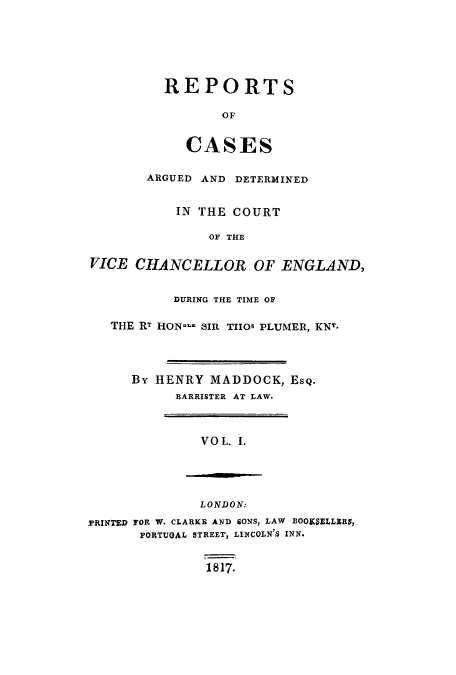 handle is hein.eislr/redevic0001 and id is 1 raw text is: REPORTS
OF
CASES

ARGUED AND DETERMINED
IN THE COURT
OF THE
VICE CHANCELLOR OF ENGLAND,
DURING THE TIME OF
THE RT HON... SIR TIlos PLUMER, KNT.
By HENRY MADDOCK, Esq.
BARRISTER AT LAW.

VO L. I.

LONDON:
TRINTED FOR W. CLARKE AND SONS, LAW BOOKS9ELLERS,
FORTUQAL STREET, LINCOLN'S INN.
1817.


