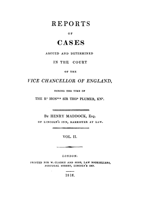 handle is hein.eislr/redevic0002 and id is 1 raw text is: REPORTS
OF
CASES

ARGUED AND DETERMINED
IN THE COURT
OF THE
VICE CHANCELLOR OF ENGLAND,
DURING THE TIME OF
THE Rr HONBLE SIR THO' PLUMER, KNT.
By HENRY MADDOCK, ESQ.
OF LINCOLN'S INN, BARRISTER AT LAW.
VOL. II.

LONDON:
PRINTED FOR W. CLARKE AND SONS, LAW BOOKSELLERS,
PORTUGAL STREET, LINCOLN'S INN.
1818.


