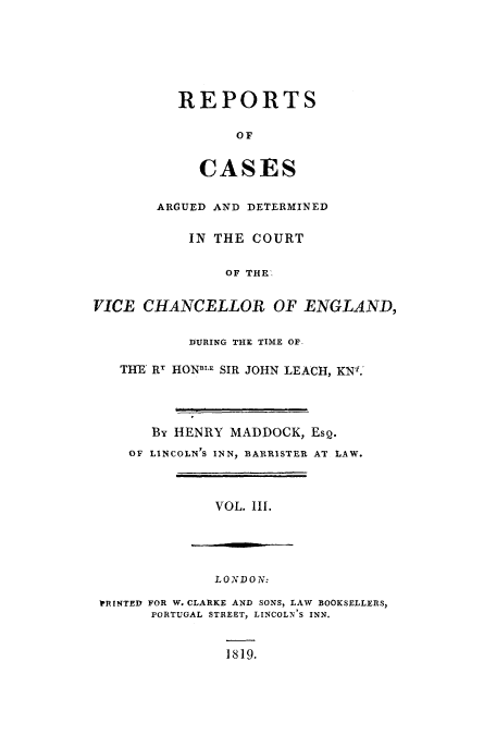 handle is hein.eislr/redevic0003 and id is 1 raw text is: REPORTS
OF
CASJES

ARGUED AND DETERMINED
IN THE COURT
OF THE.
VICE CHANCELLOR OF ENGLAND,
DURING THE TIME OF-
THE RT HONBL.E SIR JOHN LEACH, KN.
By HENRY MADDOCK, Esq.
OF LINCOLN'S INN, BARRISTER AT LAW.
VOL. III.

LONDON:
PRINTED FOR W. CLARKE AND SONS, LAW BOOKSELLERS,
PORTUGAL STREET, LINCOLN'S INN.

1819.



