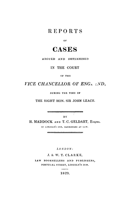 handle is hein.eislr/redevic0006 and id is 1 raw text is: REPORTS
OF
CASES
ARGUED AND DETERMINED
IN THE COURT
OF THE
VICE CHANCELLOR OF ENGx -ND,
DURING THE TIME OF
THE RIGHT HON. SIR JOHN LEACH.
BY
H. MADDOCK AND T. C. GELDART, ESQnS.
OF LINCOLN S INN, BARRISTERS AT LAW.
LONDON:
J. & W. T. CLARKE,
LAW BOOKSELLERS AND PUBLISHERS,
PORTUGAL STREET, LINCOLN'S INN.
1829.



