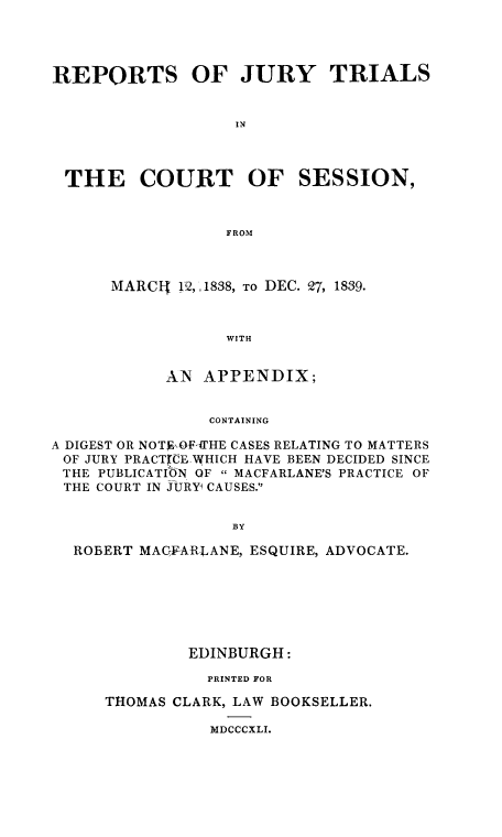 handle is hein.eislr/rejurtri0001 and id is 1 raw text is: REPORTS OF JURY TRIALS
IN
THE COURT OF SESSION,
FROM

MARCI !2,,1838, TO DEC. 27, 1839.
WITH
AN APPENDIX;

CONTAINING
A DIGEST OR NOTF,--OFtrIHE CASES RELATING TO MATTERS
OF JURY PRACTIE WHICH HAVE BEEN DECIDED SINCE
THE PUBLICATION OF  MACFARLANE'S PRACTICE OF
THE COURT IN JURY1 CAUSES.
BY
ROBERT MACFARLANE, ESQUIRE, ADVOCATE.

EDINBURGH:
PRINTED FOR
THOMAS CLARK, LAW BOOKSELLER.

MDCCCXLI.


