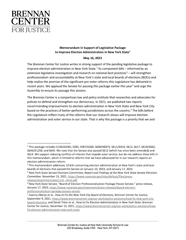 handle is hein.election/mrdmispt0001 and id is 1 raw text is: 



BRENNAN

CENTER

FOR JUSTICE




                                  Memorandum in   Support  of Legislative Package
                              to Improve  Election Administration in New York State'

                                                  May  16, 2023

           The Brennan  Center for Justice writes in strong support of the pending legislative package to
           improve election administration in New York State.2 Its component bills - informed by an
           extensive legislative investigation and research on national best practices3 - will strengthen
           professionalism and accountability at New York's state and local boards of elections (BOEs) and
           help realize the promise of the significant pro-voter reforms this Legislature has delivered in
           recent years. We applaud the Senate for passing this package earlier this year4 and urge the
           Assembly  to ensure its passage this session.

           The Brennan  Center is a nonpartisan law and policy institute that researches and advocates for
           policies to defend and strengthen our democracy. In 2021, we published two reports
           recommending   improvements  to election administration in New York State and New York City
           based on the practices of better-performing jurisdictions across the country.' The bills before
           the Legislature reflect many of the reforms that our research shows will improve election
           administration and voter service in our state. That is why this package is a priority that we and







           ' This package includes S136/A2565, S585, S587/A268, S609/A6973, S611/A919, S613, S617, S619/A662,
           S644/A1258, and S645. We note that the Senate also passed S612 (which has since been amended) and
           S614. We support reducing conflicts of interest that impede voter service, but do not address these bills in
           this memorandum, which is limited to reforms that we have advocated for in our research reports on
           election administration reform.
           2 This memorandum addresses 10 bills concerning election administration at New York's state and local
           boards of elections that passed the Senate on January 10, 2023, and January 17, 2023.
           3 New York State Senate Elections Committee, Report and Findings of the New York State Senate Elections
           Committee, November 15, 2021, htt ts www.n/senate./ovsites defauktfilmJprss-
           release attachmeltielex11u5_vfidald f.
           4 New York State Senate, Board of Election Professionalization Package Passes Senate, press release,
           January 17, 2023, htt s www n senate my newsroom   re's-releaes board-election
           p-r'fessionalization- acc -aassles-senate.
           s Joanna Zdanys et al., How to Fix the New York City Board of Elections, Brennan Center for Justice,
           September 9, 2021, htt s www brennancenter or our-work' olic -olutions `howix-new- ork-cIt
           board-elections; and Derek Tisler et al., How to Fix Election Administration in New York State, Brennan
           Center for Justice, December 15, 2021, hlipjiwwwbrennancenteror o             how-
           fix-eIection-dn1 nistrationnewyork-state.


Brennan Center for Justice at New York University School of Law
       120 Broadway, Suite 1750 New York, NY 10271


