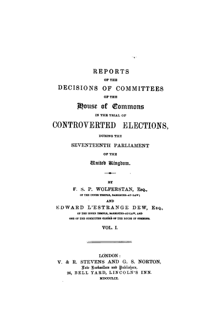 handle is hein.elrpre/rotdocomm0001 and id is 1 raw text is: ï»¿REPORTS
OF THE
DECISIONS OF COMMITTEES
OF THE
Mouse of CEommons
IN THE TRIAL OF
CONTROVERTED ELECTIONS,
DURING THE
SEVENTEENTH PARLIAMENT
OF THE
nit4a ingbom.
BY
F. S. P. WOLFERSTAN, EsQ.,
OF THE INNER TEMPLE, BAERISTER-AT-LAW;
AND
EDWARD L'ESTRANGE DEW, Esq.,
OF THE INNER TEMPLE, BAREISTER-AT-LAW, AND
ONE OF THE COMITTEE CLEih OF THE HOUSE OF COMMONSE
VOL. I.

LONDON:
V. & R. STEVENS AND G. S. NORTON,
SWafz wiksllers ank blis us,
26, BELL YARD, LINCOLN'S INN.
MDOCCOLIX.


