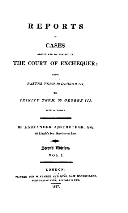 handle is hein.engnom/anstr0001 and id is 1 raw text is: 






      REPORTS

                 OF


              CASES

          ARGUED AND DETERMINED IN


THE   COURT OF EXCHEQUER;


                FROM


      E.ASTER TERM, 32 GEORGE III.

                 TO

   TRINITY  TERM,  33 GEORGE  III.

              BOTH INCLUSIVE.




  BY ALEXANDER   ANSTRUTHER,   ESQ.
         Of Lincoln's Inn, Barrister at Law.





               V O L. I.



               LONDON:

 PRINTED FOR W. CLARKE A R S54S, LAW BOOKSELLERS,
        PORTUGAL-STREET, LINCOLN'S INN.

                 1817.


