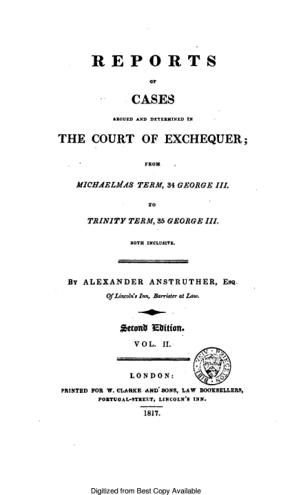 handle is hein.engnom/anstr0002 and id is 1 raw text is: 






       REPORTS

                  OF

               CASES

           &RGUED AND DETERMINED IN


THE COURT OF EXCHEQUER;


                 FROM


    MICHAELMAS  TERM, 34 GEORGE III.

                  TO

      TRINITY TERM, 35 GEORGE III.

              BOTH INCLUSIVE.




  BY ALEXANDER ANSTRUTHER, Esq.
          Of Lincoln's Inn, Barrister at Law.



            Aeto   03itf on.

               V O L. II.



               LONDON:

 PRINTED FOR W. CLARKE A#D' SONS, LAW BOOKSELLERS,
        PORTUGAL-STREET, LINCOLN'S INN.

                 1817.


Digitized from Best Copy Available


