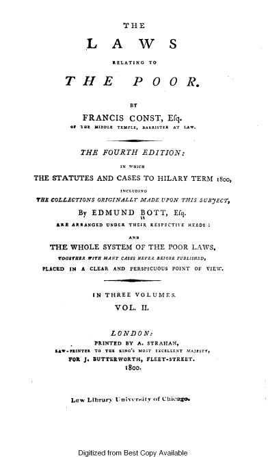 handle is hein.engnom/becfl0002 and id is 1 raw text is: 


T H E


             L A W S

                   RELATING TO


        THE             P   OO R.


                       BY

            FRANCIS CONST, Efq.
         Of 'IHE MIDDLE TEMPLE, BARRISTER AT LAW.



           THE   FOURTH   EDITION:

                     IN WHICH

THE STATUTES   AND  CASES  TO HILARY  TERM  i8oo,

                     INCLUDING
 THBE COLLECTIONS ORIGINALLY MADE UPON THIS SUBJECT,

           By EDMUND BOTT, Efq.

     ARE ARRANGED UNDER THEIR RESPECTIVE HEADS

                       AND

    THE  WHOLE   SYSTEM  OF THE POOR  LAWS,
      TOGETHER WITH MANY CASES NEVER BEFORE FUBLISHED,

  PLACED IN A CLEAR AND PERSPICUOUS POINT OF VIEW.



              IN THREE  VOLUMES.

                    VOL.  II.



                    LONDON:
               PRINTED BY A. STRAHAN,
     LAW-PRINTER TO THE KING'S MOST EXCELLENT MAJESTY,
        FOR J. BUTTERWORTH, FLEET-STREET.
                      y s  y.




         Lew Library U'nivcrnitv of Chk_aZe.


Digitized from Best Copy Available


