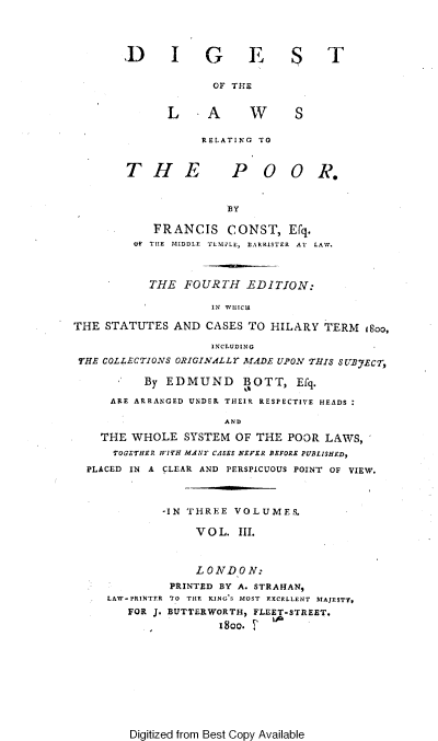 handle is hein.engnom/becfl0003 and id is 1 raw text is: 




        D      I G         FES

                     OF THE


              L -A         W      S

                    RELATING TO


        T   H E         P   OO R.


                       BY

            FRANCIS CONST, EFq.
         Of TIHE MIDDLE  TLMIPLE, BARRISTER  AT  LAW.



            THE  FOURTH   EDITION:

                     IN WHItCH

THE  STATUTES  AND  CASES  TO HILARY  TERM  isoo,

                     INCLUDING
 THE COLLECTIONS ORIGINALLY M4DE UPON THIS U'BVJECT,

           By EDMUND BOTT, Efq.

      ARE ARRANGED UNDER THEIR RESPECTIVE HEADS

                       AND

    THE  WHOLE   SYSTEM  OF THE  POOR LAWS,
      TOGETHER WITH MANT CASES NEVER BEFORE PUBLISHED,
  PLACED IN A CLEAR AND PERSPICUOUS POINT OF VIEW.



              -IN THREE VOLUMES.

                   VOL.  III.



                   LONDON:
               PRINTED BY A. STRAHAN,
     LAW - PRINTER TO TILE KING'S MOST EXCELLENT MAJESTY,
        FOR J. BUTTERWORTH, FLEET-STREET.
                      1800.         -


Digitized from Best Copy Available


