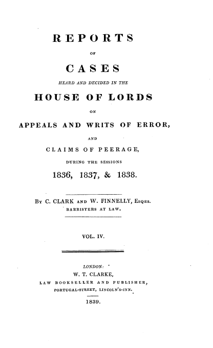 handle is hein.engnom/clkfnl0004 and id is 1 raw text is: 






REPORTS

        OF


   CASES


         HEARD AND DECIDED IN THE


   HOUSE OF LORDS

               ON


APPEALS   AND  WRITS  OF  ERROR,

               AND


  CLAIMS   OF PEERAGE,

       DURING THE SESSIONS


    1836, 1837, & 1838.




BY C. CLARK AND W. FINNELLY, ESQRS.
       BARRISTERS AT LAW.




          VOL. IV.


         LONDON: '
       W. T. CLARKE,
LAW BOOKSELLER AND PUBLISHER,
   PORTUGAL-STREET, LINCOLN'S-INN.

          1839.


