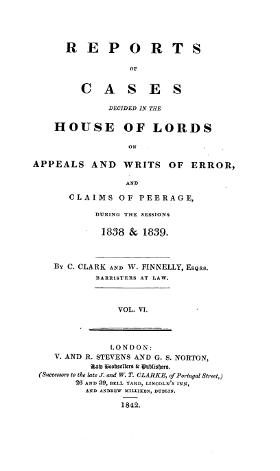 handle is hein.engnom/clkfnl0006 and id is 1 raw text is: 





R   E P O R T

             OF


   C A S E S

         DECIDED IN THE


S


    HOUSE OF LORDS

                    ON

APPEALS AND WRITS OF ERROR,

                   AND


CLAIMS OF PEERAGE,

     DURING THE SESSIONS

       1838 &  1839.


BY C. CLARK AND W. FINNELLY, ESQRS.
         BARRISTERS AT LAW.


VOL. VI.


               LONDON:
   V. AND R. STEVENS AND G. S. NORTON,
           Uan Book0seerS & vublisjer,
(Successors to the late J. and W. T. CLARKE, of Portugal Street,)
        26 AND 39, BELL YARD, LINCOLN'S INN,
          AND ANDREW MILLIKEN, DUBLIN.

                 1842.


