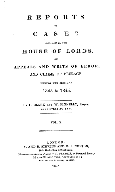 handle is hein.engnom/clkfnl0010 and id is 1 raw text is: 




R E P O R T

              OF


   C    A     S    E

         DECIDED IN THE


S


    HOUSE -OF LOR DS,

                    ON


APPEALS AND WRITS OF ERROR,


   AND   CLAIMS  OF  PEERAGE,

         DURING THE SESSIONS

         1843   &  1844.



BY C. CLARK AND W. FINNELLY, ESQRS.
         BARRISTERS AT LAW.


VOL. X.


               LONDON:
   V. AND R. STEVENS AND G. S. NORTON,
           Riatn oosellero & Vublismers,
(Successors to the late J. and W. T. CLARKE, of Portugal Street)
        26 AND 39, BELL YARD, LINCOLN'S INN;
           AND HODGES & SMITH, DUBLIN.

                  1845.


