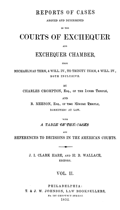 handle is hein.engnom/cmptr0002 and id is 1 raw text is: 


         REPORTS OF CASES

              ARGUED AND DETERMINED

                    IN THlE


  COURTS OF EXCHEQUER

                    AND

         EXCHEQUER CHAMBER,

                    FROM

MICHAELMAS TERM, 4 WILL. IV., TO TRINITY TERM, 4 WILL. IV.,
               BOTH INCLUSIVE.

                     BY
    CHARLES CROMPTON, ESQ., OF THE INNER TEMPLE,

                    AND
       R. MEESON, ESQ., OF THlE KIDDbE HMPLE,
               BARRISTERS AT LAW.

                    ~WITU
           A TABIE OF-T$E: C S3

                     AND

REFERENCES TO DECISIONS IN THE AMERICAN COURTS.




      J. I. CLARK HARE, AND H: B. WALLACE,
                   EDITORS.



                   VOL. II.


          PHILADELPHIA:
T. & J. W. JOHNSON, LAW BOOKSELLERS,
          No. 197 CIIESTNUT STREET.
               1852.


