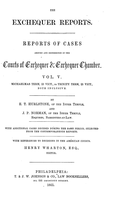 handle is hein.engnom/hslrp0005 and id is 1 raw text is: 

THE


    EXCHEQUER REPORTS.






         REPORTS OF CASES


               ARGUED AND DETERMINED IN THE







                   VOL.   V.

   MICHAELMAS TERM, 23 VICT., To TRINITY TERM, 23 VICT.,
                BOTH  INCLUSIVE.



                       BY
       E. T. HURLSTONE, OF THE INNER TEMPLE,
                      AND
         J. P. NORMAN, OF THE INNER TEMPLE,
             ESQUIRES, BARRISTERS-AT-LAW.



WITH ADDITIONAL CASES DECIDED DURING THE SAME PERIOD, SELECTED
           FROM THE CONTEMPORANEOUS REPORTS.


    WITH REFERENCES TO DECISIONS IN THE AMERICAN COURTS.

          HENRY    W HARTON, ESQ.,
                     EDITOR.





               PHILADELPHIA:
     T. & J. W. JOHNSON & CO.,-LAW BOOKSELLERS,
              NO. 585 CHESTNUT STREET.
                     1861.


