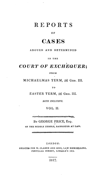 handle is hein.engnom/rcaexcm0002 and id is 1 raw text is: REPORTS
OF
CASES

ARGUED AND DETERMINED
IN THE
COURT OF EXCHEQUER;
FROM
MICHAELMAS TERM, 56 GEO. III.
TO
EASTER TERM, 56 GEO. III.

BOTH INCLUSIVE.
VOL. II.

BY GEORGE PRICE, EsQ.
OF THE MIDDLE TEMPLE, BARRISTER AT LAW.

LONDON:
PRINTED FOR W. CLARKE AND SONS, LAW BOOKSEJLERS,
PORTUGAL STREET, LINCOLN'S INN.

1817.


