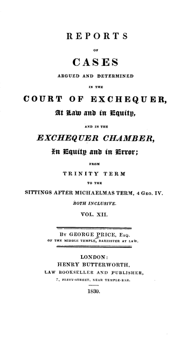 handle is hein.engnom/rcaexcm0012 and id is 1 raw text is: REPORTS
OF
CASES
ARGUED AND DETERMINED
IN THE
COURT OF EXCHEQUER,
at KaWn anb to Vqutty,
AND IN THE
EXCHEQUER CHAMBER,
*n Equittly aub ti Rrror;
FROM
TRINITY TERM
TO THE
SITTINGS AFTER MICHAELMAS TERM, 4 GEO. IV.
BOTH INCLUSIVE.
VOL. XII.
By GEORGE PRICE, EsQ.
OF THE MIDDLE TEMPLE, RARRISTER AT LAI',
LONDON:
HENRY BUTTERWORTH,
LAW BOOKSELLER AND PUBLISHER,
7, FLEET-STREET, NEAR TEMPLE-BAR.
1S30.


