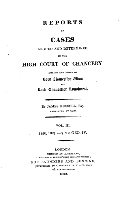 handle is hein.engnom/rslrp0003 and id is 1 raw text is: 





          REPORTS

                   OF


              CASES

        ARGUED AND  DETERMINED

                 IN THE


HIGH COURT OF CHANCERY


     DURING THE TIMES OF

   ~Loro ebance1ior (Mion
           AND

L2.ow~ Cbance1ior )LnDIburt.


BY  JAMES RUSSELL, ESQ.
     BARRISTER AT LAW.



        VOL. III.

1826, 1827.-7 & 8 GEO. IV.


           LONDON:
       PRINTED BY A. STRAHAN,
   LAW-PRINTER TO THE KING'S MOST EXCELLENT MAJESTY ;
FOR  SAUNDERS   AND   BENNING,
  (SUCCESSORS TO J. BUTTERWORTH AND SON,)
          43. FLEET-STREET.
              1830.


