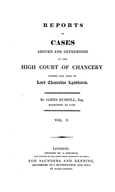handle is hein.engnom/rslrp0005 and id is 1 raw text is: 






R  E  P O   R  TS

         Or


    CASES


        ARGUED  AND DETERMINED

                  IN THE


HIGH COURT OF CHANCERY


      DURING THE TIME OF

Lord Cbancedlor t0r'burot.




  BY JAMES RUSSELL, EsQ.
      BARRISTER AT LAW.


VOL. V.


            LONDON:
        PRINTED BY A. STRAHAN,
   LAW-PRINTER TO THE KING'S MOST EXCELLENT MAJESTY;
FOR  SAUNDERS AND.BENNING,
  (SUCCESSORS TO J. BUTTERWORTH AND SON,)
          43. FLEET-STREET.


