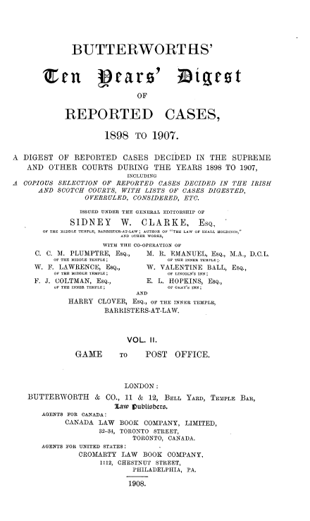 handle is hein.engrep/btydrc0002 and id is 1 raw text is: BUTTERWORTHS'
Zen 19aro' Digrot
OF
REPORTED CASES,
1898 TO 1907.
A DIGEST OF REPORTED CASES DECIDED IN THE SUPREME
AND OTHER COURTS DURING THE YEARS 1898 TO 1907,
INCLUDING
A COPIOUS SELECTION OF REPORTED CASES DECIDED IN THE IRISH
AND SCOTCH COURTS, WITH LISTS OF CASES DIGESTED,
OVERRULED, CONSIDERED, ETC.
ISSUED UNDER THE GENERAL EDITORSHIP OF
SIDNEY      W. CLARKE, ESQ.,
OF THE MIDDLE TEMPLE, BARRISTER-AT-LAW; AUTHOR OF THE LAW OF SMALL HOLDINGS,
AND OTHER WORKS,
WITH THE CO-OPERATION OF
C. C. M. PLUMPTRE, ESQ.,   M. R. EMANUEL, ESQ., M.A., D.C.L.
OF THE MIDDLE TEMPLE ;     OF THE INNER TEMPLE;,
W. F. LAWRENCE, ESQ.,      W. VALENTINE BALL, ESQ.,
OF THE MIDDLE TEMPLE;      OF LINCOLN'S INN ;
F. J. COLTMAN, ESQ.,       E. L. HOPKINS, ESQ.,
OF THE INNER TEMPLE;       OF GAY'S INN;
AND
HARRY CLOVER, ESQ., OF THE INNER TEMPLE,
BARRISTERS-AT-LAW.
VOL. II.
GAME       TO    POST   OFFICE.
LONDON:
BUTTERWORTH & CO., 11 & 12, BELL YARD, TEMPLE BAR,
law Vubtiebers.
AGENTS FOR CANADA:
CANADA LAW BOOK COMPANY, LIMITED,
32-34, TORONTO STREET,
TORONTO, CANADA.
AGENTS FOR UNITED STATES:
CROMARTY LAW BOOK COMPANY,
1112, CHESTNUT STREET,
PHILADELPHIA, PA.
1908.


