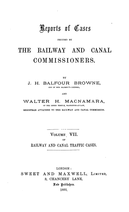 handle is hein.engrep/collcdrc0007 and id is 1 raw text is: A5eorts -of 4cf s
DECIDED BY
THE RAILWAY AND CANAL
COMMISSIONERS.
BY
J. H. BALFOUR        BROWNE,
ONE OF HER MAJESTY'S COUNSEL,
AND
WALTER H. MACNAMARA,
OF THE INNER TEMPLE, BARRISTER-AT-LAW,
REGISTRAR ATTACHED TO THE RAILWAY AND CANAL COMMISSION.
VOLUME VII.
OF
RAILWAY AND CANAL TRAFFIC CASES.

SWEET

LONDON :
AND    MAXWELL, LIMITED,
3, CHANCERY LANE,
8ao 1uhlis es.
1891,



