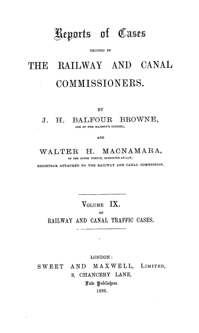 handle is hein.engrep/collcdrc0009 and id is 1 raw text is: 'uepnrts £4

DECIDED BY

THE RAILWAY AND CANAL
COMMISSIONERS.
BY
J. H. BALFOUR BROWNE,
ONE OF HER MAJESTY'S COUNSEL,

AN~D

WALTER H. MACNAMARA,
OF THE INNER TEMPLE, BARRISTER-AT.LAW,
REGISTRAR ATTACHED TO THE RAILWAY AND CANAL COMMISSION.
VOLUME IX.
OF
RAILWAY AND CANAL TRAFFIC CASES.

LONDON :
SWEET    AND    MAXWELL, LIMITED,
3, CHANCERY LANE,
TbI vublIsbzrs.
1896.

(fasts


