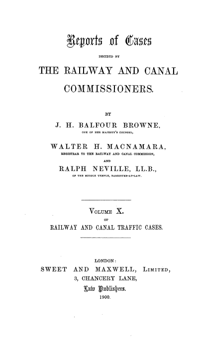 handle is hein.engrep/collcdrc0010 and id is 1 raw text is: YCuLrts if gat
DECIDED BY

THE RAILWAY AND

CANAL

COMMISSIONERS.
BY
J. H. BALFOUR BROWNE,
ONE OF HER MAJESTY'S COUNSEL,
WALTER H. MACNAMARA,
REGISTRAR TO THE RAILWAY AND CANAL COMMfSSION,
AND
RALPH NEVILLE, LL.B.,
OF THE MIDDLE TEMPLE, BARRISTER-AT-LAW.

VOLUME X.
OF
RAILWAY AND CANAL TRAFFIC CASES.

LONDON:
SWEET    AND   MAXWELL, LIMITED,
3, CHANCERY LANE,
saby ublitsers.
1900.


