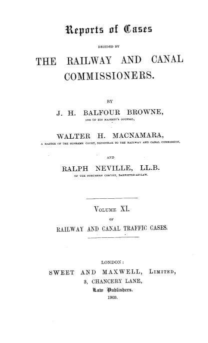 handle is hein.engrep/collcdrc0011 and id is 1 raw text is: Itrp Tts of T acts
DECIDED BY

THE RAILWAY

AND CANAL

COMMISSIONERS.
BY
J. H. BALFOUR     BROWNE,
ONE OF HIS MAJESTY'S COUNSEL,

WALTER H. MACNAMARA,
A MASTER OF THE SUPREME COURT, REGISTRAR TO THE RAILWAY AND CANAL COMMISSION,
AND
RALPH           NEVILLE, LL.B.
OF THE NORTHERN CIRCUIT, BARRISTER-AT-LAW.

VOLUME XI.
OF
RAILWAY AND CANAL TRAFFIC CASES.

LONDON:
SWEET AND MAXWELL,
3, CHANCERY LANE,
haiu Vublislbers.
1903.

LIMITED,



