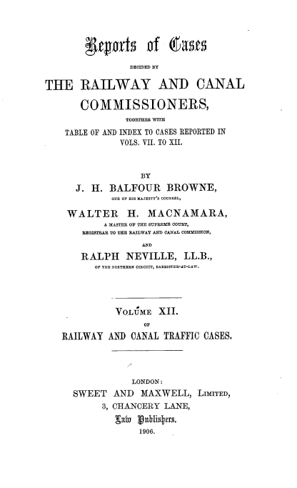 handle is hein.engrep/collcdrc0012 and id is 1 raw text is: yiwfs of OIwas
DECED BY

THE RAILWAY AND

CANAL

COMMISSIONERS,
TOGETHER WITH
TABLE OF AND INDEX TO CASES REPORTED IN
VOLS. VII. TO XII.
BY
J. H. BALFOUR BROWNE,
ONE OF HIS HAJESTY'S COUNSEL,
WALTER H. MACNAMARA,
A MASTER OF THE SUPEME COUET,
REGISTRAR TO THE RAILWAY AND CANAL COMMISSION,
AND
RALPH NEVILLE, LL.B.,
OF THE NORTHERN CIRCUIT, BARRISTER-AT-LAW.

VOLUME XII.
OF
RAILWAY AND CANAL TRAFFIC CASES.

LONDON:
SWEET AND MAXWELL, LIMITED,
3, CHANCERY LANE,
gat  uNistag.
1906.


