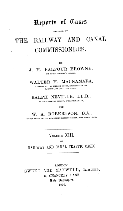 handle is hein.engrep/collcdrc0013 and id is 1 raw text is: VilpErts of East
DECIDED BY

THE RAILWAY AND CANAL
COMMISSIONERS.
BY
J. H. BALFOUR BROWNE,
ONE OF HIS MAJESTY'S COUNSEL,

WALTER H. MACNAMARA,
A MASTER OF THE SUPREME COURT, REGISTRAR TO THE
RAILWAY AND CANAL COMMISSION,
RALPH NEVILLE, LL.B.,
OF THE NORTHERN CIRCUIT, BARRISTER-AT-LAW,
AND
W. A. ROBERTSON, B.A.,
OF THE INNER TEMPLE AND NORTH EASTERN CIRCUIT, BARRISTER-AT-LAW.
VOLUME XIII.
OF
RAILWAY AND CANAL TRAFFIC CASES.

LONDON:
SWEET AND MAXWELL, LIMITED,
3, CHANCERY LANE,
Rata Vubliobt0r.
1909.


