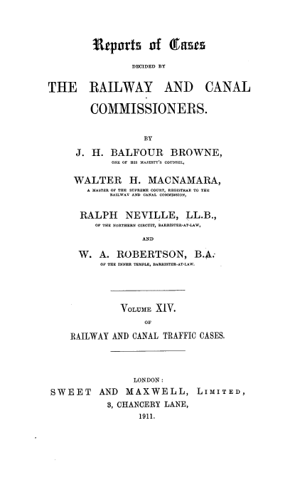 handle is hein.engrep/collcdrc0014 and id is 1 raw text is: ItDErts of (Easts
DECIDED BY

THE RAILWAY

AND CANAL

COMMISSIONERS.
BY
J. H. BALFOUR BROWNE,
ONE OF HIS MAJESTY'S COUNSEL,
WALTER H. MACNAMARA,
A MASTER OF THE SUPREME COURT, REGISTRAR TO THE
RAILWAY AND CANAL COMMISSION,
RALPH NEVILLE, LL.B.,
OF THE NORTHERN CIRCUIT, BARRISTER-AT-LAW,
AND
W. A. ROBERTSON, B.A.
OF THE INNER TEMPLE, BARRISTER-AT-LAW.

VOLUME XIV.
OF
RAILWAY AND CANAL TRAFFIC CASES.

LONDON:
SWEET AND MAXWELL, LIMITED,
3, CHANCERY LANE,
1911.



