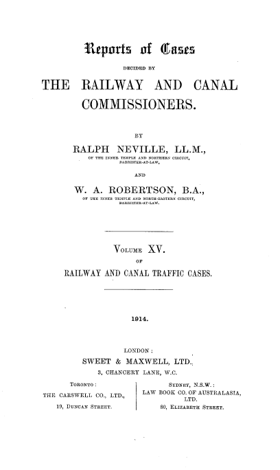 handle is hein.engrep/collcdrc0015 and id is 1 raw text is: itepors of Gas
DECIDED BY
THE RAILWAY AND CANAL

COMMISSIONERS.
BY
RALPH NEVILLE, LL.M.,
OF THE INNER TEMPLE AND NORTHERN CIRCUIT,
BARRISTER-AT-LAW,
AND
W. A. ROBERTSON, B.A.,
OF THE INNER TEMPLE AND NORTH-EASTERN CIRCUIT,
BARRISTER-AT-LAW.
VOLUME XV.
OF
RAILWAY AND CANAL TRAFFIC CASES.

1914.
LONDON :
SWEET & MAXWELL, LTD.
3, CHANCERY LANE, W.C.
TORONTO:                   SYDNEY, N.S.W.:
THE CARSWELL CO., LTD.,    LAW BOOK CO. OF AUSTRALASIA,
LTD.
19, DUNCAN STREET.          80, ELIZABETH STREET.


