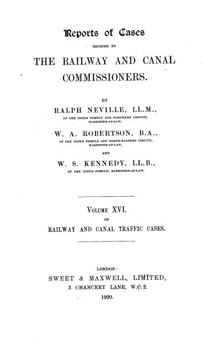 handle is hein.engrep/collcdrc0016 and id is 1 raw text is: 1Reports of Cases
DECIDED BY

THE RAILWAY AND

CANAL

COMMISSIONERS.
BY
RALPH NEVILLE, LL.M.,
OF THE INNER TEMPLE AND NORTHERN CIRCUIT,
BARRISTER-AT-LAW,
W. A. ROBERTSON, B.A.,
OF THE INNER TEMPLE AND NORTH-EASTERN CIRCUIT,
BARRISTER-AT-LAW,
AND
W. S. KENNEDY, LL.B.,
OF THE INNER TEMPLE, BARRISTER-AT-LAW.

VOLUME XVI.
OF
RAILWAY AN) CANAL TRAFFIC CASES.

LONDON;
SWEET & MAXWELL, LJIWTED,
3 CHANCERY LANE, W.C.2.
1920.


