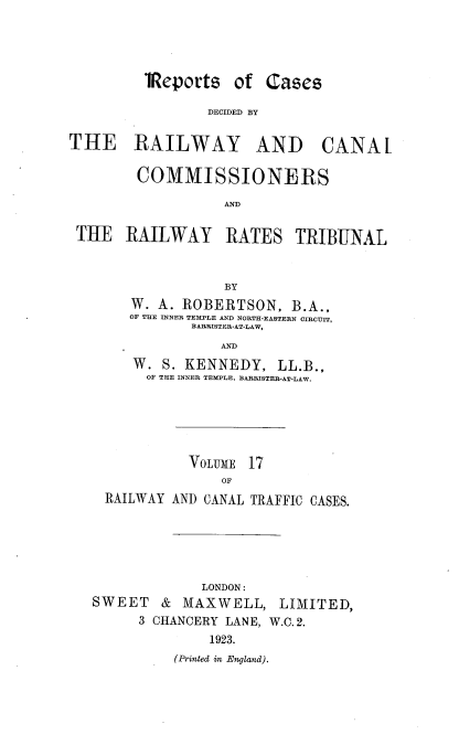 handle is hein.engrep/collcdrc0017 and id is 1 raw text is: 'IRepori

THE RAILW

is of Cases
DECIDED BY
AY AND CANAL

COMMISSIONERS
AND
THE RAILWAY RATES TRIBUNAL
BY
W. A. ROBERTSON, B.A.,
OF THE INNER TEMPLE AND NORTH-EASTERN CIRCUIT,
BARRISTER-AT-LAW,
AND
W. S. KENNEDY, LL.B.,
OF THE INNER TEMPLE, BARRISTER-AT-LAW.

VOLUME 17
OF
RAILWAY AND CANAL TRAFFIC CASES.

LONDON:
SWEET & MAXWELL, LIMITED,
3 CHANCERY LANE, W.C. 2.
1923.
(Printed in England).



