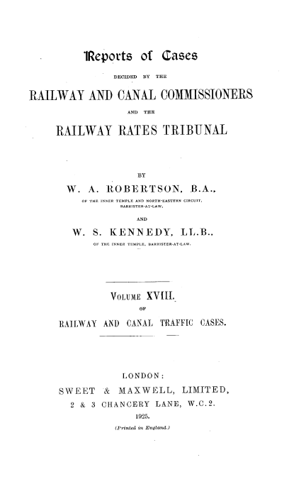 handle is hein.engrep/collcdrc0018 and id is 1 raw text is: 'Reports of Cases
DECIDED  BY  THE
RAILWAY AND CANAL COMMISSIONERS
AND THE
RAILWAY RATES TRIBUNAL

BY
W. A. ROBERTSON, B.A.,
OF THE INNER TEMPLE AND NORTH-EASTERN CIRCUIT,
BARRISTER-AT-LAW,
AND
W. S. KENNEDY, LL.B.,
OF THE INNER TEMPLE, BARRISTER-AT-LAW.

VOLUME XVIII.
OF
RAILWAY AND CANAL TAFFIC CASES.

LONDON:
SWEET & MAXWELL, LIMITED,
2 & 3 CHANCERY LANE, W.C.2.
1925.
(Printed in EiIglavu.)


