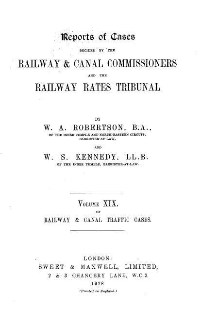handle is hein.engrep/collcdrc0019 and id is 1 raw text is: iReports of Cases
DECIDED BY THE
RAILWAY & CANAL COMMISSIONERS
AND) TE
RAILWAY RATES TRIBUNAL
BY
W. A. ROBERTSON. B.A..
OF THE INNER TEMPLE AND NORTH-EASTERN CIRCUIT,
BARRISTER-AT-LAW,
AND
W. S. KENNEDY. LL.B.
OF THE INNER TEMPLE, BARRISTER-AT-LAW.
VOLUME XIX.
OF
RAILWAY & CANAL TRAFFIC CASES.

LONDON:
SWEET & MAXWELL, LIMITED,
2 & 3 CHANCERY LANE, W.C.2.
1928.
(Printed in England.)



