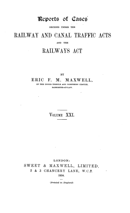 handle is hein.engrep/collcdrc0021 and id is 1 raw text is: iReports of Cases
DECIDED tNDER THE
RAILWAY AND CANAL TRAFFIC ACTS
AND THE
RAILWAYS ACT
BY
ERIC F. M. MAXWELL,
OF THE INNER TEMPLE AND NORTHERN CIRCUIT,
BARRISTER-AT-LAW.
VOLUME XXI.
LONDON:

SWEET
2 & 3

& MAXWELL, LIMITED,
CHANCERY LANE, W.C.2.
1934.
(Printed in England)


