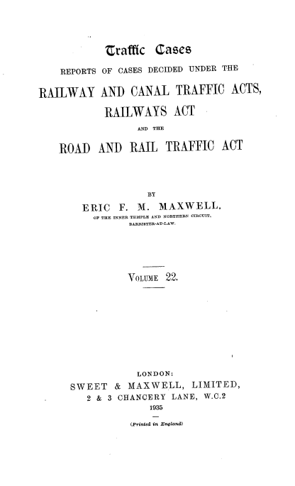 handle is hein.engrep/collcdrc0022 and id is 1 raw text is: trafftc Cases
REPORTS OF CASES DECIDED UNDER THE
RAILWAY AND CANAL TRAFFIC ACTS,
RAILWAYS ACT
AND THE
ROAD AND RAIL TRAFFIC ACT
BY
ERIC F. M. MAXWELL,
OF THE INNER TEMPLE AND NORTHERN CIRCUIT.
BARRI9TER-AT-LAW.
VOLUME 22.
LONDON:
SWEET & MAXWELL, LIMITED,
2 & 3 CHANCERY LANE, W.C.2
1935
(Printed in England)


