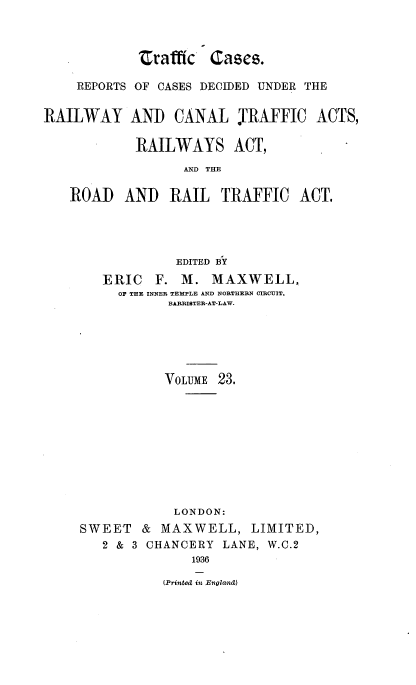 handle is hein.engrep/collcdrc0023 and id is 1 raw text is: Zrafffc Cases.
REPORTS OF CASES DECIDED UNDER THE
RAILWAY AND CANAL TRAFFIC ACTS,
RAILWAYS ACT,
AND THE
ROAD AND RAIL TRAFFIC ACT.
EDITED BY
ERIC F. M. MAXWELL,
OF THE INNER TEMPLE AND NORTHERN CIRCUIT,
BARRISTER-AT-LAW.
VOLUME 23.
LONDON:
SWEET & MAXWELL, LIMITED,
2 & 3 CHANCERY LANE, W.C.2
1936
(Printed it Enoland)



