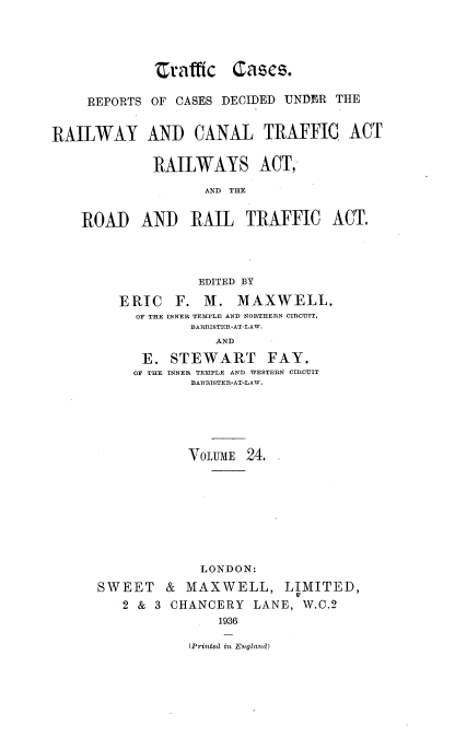 handle is hein.engrep/collcdrc0024 and id is 1 raw text is: craffic Cases.
REPORTS OF CASES DECIDED UNDER THE
RAILWAY AND CANAL TRAFFIC ACT
RAILWAYS ACT,
AND THE
ROAD AND RAIL TRAFFIC ACT.
EDITED BY
ERIC F. M. MAXWELL,
OF THE INNER TEMPLE AND NORTHERN CIRCUIT,
BARRISTER-AT-LAW.
AND
E. STEWART FAY.
OF THE INNER TEMPLE AND WESTERN CIRCUIT
BARRISTER-AT-LAW.

VOLUME 24.
LONDON:
SWEET & MAXWELL, LIMITED,
2 & 3 CHANCERY LANE, W.C.2
1936
(Printedl in Evglaud )


