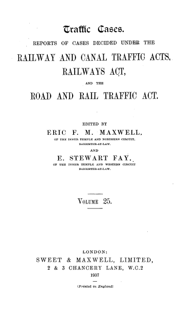 handle is hein.engrep/collcdrc0025 and id is 1 raw text is: Zrafffc Cases.
REPORTS OF CASES DECIDED UNDER THE
RAILWAY AND CANAL TRAFFIC ACTS,
RAILWAYS ACT,
AND THE
ROAD AND RAIL TRAFFIC ACT.
EDITED BY
ERIC F. M. MAXWELL,
OF THE INNER TEMPLE AND NORTHERN CIRCUIT,
BARRISTER-AT-LAW.
AND
E. STEWART FAY,
OF THE INNER TEMPLE AND WESTERN CIRCUIT
BARRISTER-AT-LAW.

VOLUME 25.
LONDON:
SWEET & MAXWELL, LIMITED,
2 & 3 CHANCERY LANE, W.C.2
1937
(Printed in England)


