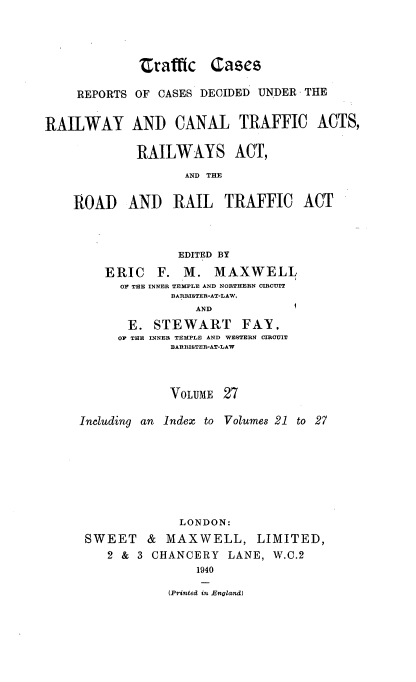 handle is hein.engrep/collcdrc0027 and id is 1 raw text is: traffic Cases
REPORTS OF CASES DECIDED UNDER THE
RAILWAY AND CANAL TRAFFIC ACTS,
RAILWAYS ACT,
AND THE
ROAD AND RAIL TRAFFIC ACT
EDITED BY
ERIC F. M. MAXWELL
OF THE INNER TEMPLE AND NORTHERN CIRCUIT
BARRISTER-AT-LAW,

AND
E. STEWART FAY,
OF THE INNER TEMPLE AND WESTERN CIRCUIT
BARRISTER-AT-LAW

VOLUME 27
Including an Index to Volumes 21 to 27
LONDON:
SWEET & MAXWELL, LIMITED,
2 & 3 CHANCERY LANE, W.C.2
1940
(Printed in England)

I


