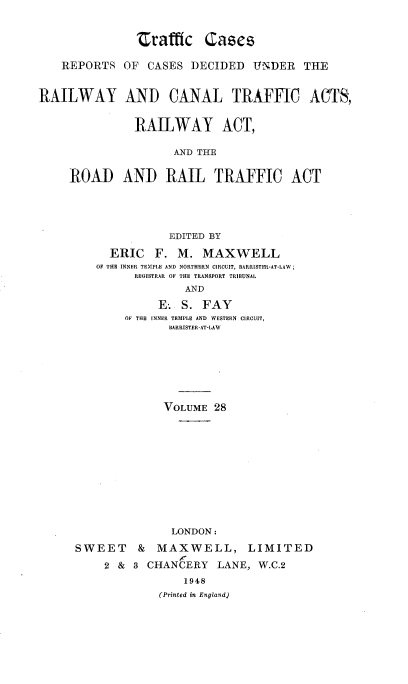 handle is hein.engrep/collcdrc0028 and id is 1 raw text is: Zrafffc Cascs
REPORTS OF CASES DECIDED UNDER THE
RAILWAY AND CANAL TRAFFIC ACTS,
RAILWAY ACT,
AND THE
ROAD AND RAIL TRAFFIC ACT
EDITED BY
ERIC F. M. MAXWELL
OF THE INNER TEMPLE AND NORTHERN CIRCUIT, BARRISTER-AT-LAW;
REGISTRAR OF THE TRANSPORT TRIBUNAL
AND
E-. S. FAY
OF THE INNER TEMPLE AND WESTERN CIRCUIT,
BARRISTER-AT-LAW
VOLUME 28
LONDON:
SWEET    & MAXWELL, LIMITED
2 & 3 CHANCERY LANE, W.C.2
1948
(Printed in England)


