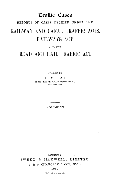 handle is hein.engrep/collcdrc0029 and id is 1 raw text is: 'rafffc (ases
REPORTS OF CASES DECIDED UNDER THE
RAILWAY AND CANAL TRAFFIC ACTS,
RAILWAYS ACT,
AND THE
ROAD AND RAIL TRAFFIC ACT
EDITED BY
E. S. FAY
O THE INNER TEMPLE AND WESTERN CIRCUIT,
BARRISTER-AT-LAW
VOLUME 29
LONDON:
SWEET & MAXWELL, LIMITED
2 & 8 CHANCERY LANE, W.C.2
1951
(Printed in England)


