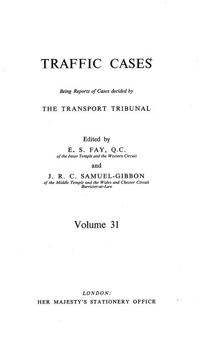 handle is hein.engrep/collcdrc0031 and id is 1 raw text is: TRAFFIC CASES
Being Reports of Cases decided by
THE TRANSPORT TRIBUNAL
Edited by
E. S. FAY, Q.C.
of the Inner Temple and the Western Circuit
and
J. R. C. SAMUEL-GIBBON
of the Middle Temple and the Wales and Chester Circuit
Barrister-at-Law

Volume 31
LONDON:
HER MAJESTY'S STATIONERY OFFICE



