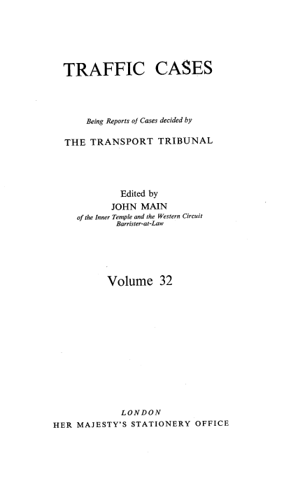 handle is hein.engrep/collcdrc0032 and id is 1 raw text is: TRAFFIC CASES
Being Reports of Cases decided by
THE TRANSPORT TRIBUNAL
Edited by
JOHN MAIN
of the Inner Temple and the Western Circuit
Barrister-at-Law
Volume 32
LONDON
HER MAJESTY'S STATIONERY OFFICE


