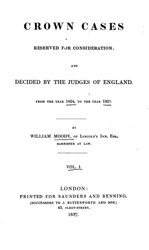 handle is hein.engrep/cwncss0001 and id is 1 raw text is: CROWN CASES
RESERVED FOR CONSIDERATION;
AND
DECIDED BY THE JUDGES OF ENGLAND.
FROM THE YEAR 1824, TO THE YEAR 1837.
BY
WILLIAM MOODY, OF LINCOLN'S INN, EsQ.,
BARRISTER AT LAW.
VOL. I.
LONDON:
PRINTED FOR SAUNDERS AND BENNING,
(SUCCESSORS TO J. BUTTERWORTH AND SON,)
43. FLEET-STREET.
1837.


