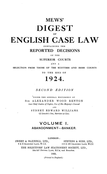 handle is hein.engrep/dgeclrdec0001 and id is 1 raw text is: MEWS'
DIGEST
OF
ENGLISH CASE LAW
CONTAINING THE
REPORTED DECISIONS
OF THE
SUPERIOR COURTS
AND A
SELECTION FROM THOSE OF THE SCOTTISH AND IRISH COURTS
TO THE END OF
1924.
SECOND EDITION
UNDER THE GENERAL EDITORSHIP OF
SIR ALEXANDER       WOOD RENTON
Late Chief Justice of Ceylon, One of His Majesty's Counsel
AND
SYDNEY EDWARD WILLIAMS,
Of Lincoln's Inn, Barrister-it-Law.
VOLUME I.
ABANDONMENT-BANKER.
LONDON:
SWEET & MAXWELL, LTD.,         STEVENS & SONS, LTD.,
2 & 3 CHANCERY LANE, W.C.2.  119 & 120 CHANCERY LANE, W.C.2.
THE SOLICITORS' LAW STATIONERY SOCIETY, LTD.,
104-107 FETTER LANE, E.C.4, and Branches.
1925.
(Printed in England.)


