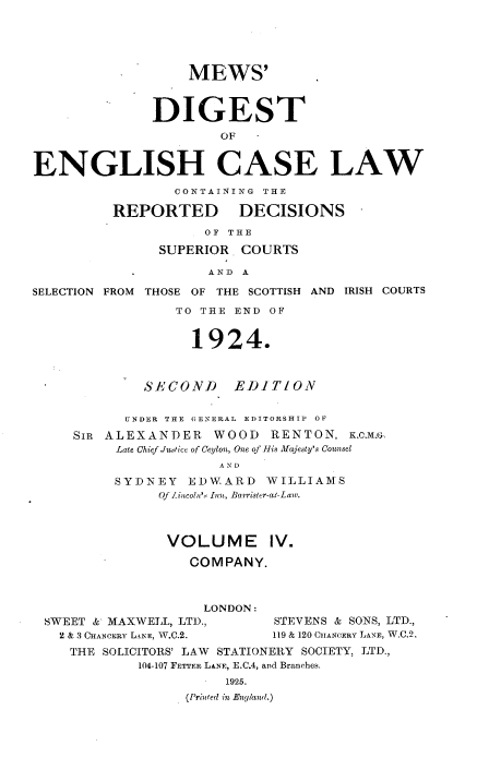 handle is hein.engrep/dgeclrdec0004 and id is 1 raw text is: MEWS'
DIGEST
OF   -
ENGLISH CASE LAW
CONTAINING THE
REPORTED DECISIONS
OF THE
SUPERIOR COURTS
AND A
SELECTION FROM THOSE OF THE SCOTTISH AND IRISH COURTS
TO THE END OF
1924.
SECOND EDITION
UNDER THE GENERAL EDITORSHIP OF
SIR ALEXANDER WOOD RENTON, K,c.MF-.
Late Chief Juice of Ceylon, One of his Majesty's Counsel
SYDNEY EDWARD WILLIAMS
Of Lincoiu's Ion, Barrister-at-Law.
VOLUME IV.
COMPANY.
LONDON:
SWEET & MAXWELL, LTD.,         STEVENS & SONS, LTD.,
2 & 3 CHANCERY LANE, W.C.2.  119 & 120 CHANCERY LANE, W.C.2.
THE SOLICITORS' LAW STATIONERY SOCIETY. LTD.,
104-107 FETTER LANE, E.C.4, and Branches.
1925.
(Printed in England.)


