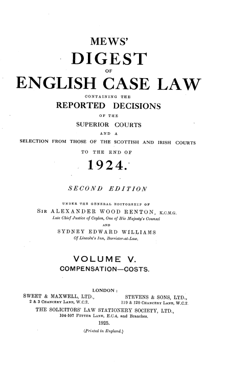 handle is hein.engrep/dgeclrdec0005 and id is 1 raw text is: MEWS'
DIGEST
OF
ENGLISH CASE LAW
CONTAINING THE
REPORTED DECISIONS
OF THE
SUPERIOR COURTS
AND A
SELECTION FROM THOSE OF THE SCOTTISH AND IRISH COURTS
TO THE END OF
1924.
SECOND      EDITION
UNDER THE GENERAL EDITORSHIP OF
SIR ALEXANDER WOOD RENTON, K.C.M.G.
Late Chief Justice of Ceylon, One of His Majesty's Counsel
AND
SYDNEY EDWARD WILLIAMS
Of Lincoln's Inn, Barrister-at-Law.
VOLUME V.
COMPENSATION-COSTS.
LONDON :
SWEET & MAXWELL, LTD.,        STEVENS & SONS, LTD.,
2 & 3 CHANCERY LANE, W.C.2.  119 & 120 CHANCERY LANE, W.C.2.
THE SOLICITORS' LAW STATIONERY SOCIETY, LTD.,
104-107 FETTER LANE, E.C.4, and Branches,
1925.
(Printed in England.)


